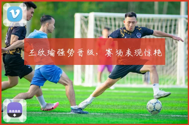 王欣瑜强势晋级，赛场表现惊艳